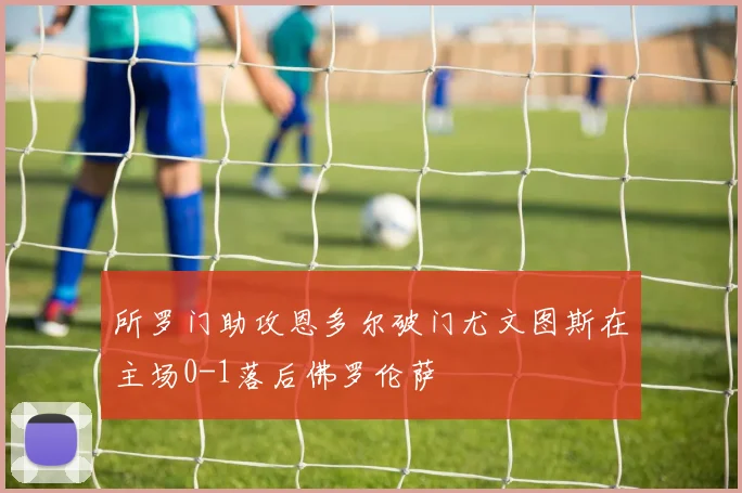 所罗门助攻恩多尔破门尤文图斯在主场0-1落后佛罗伦萨