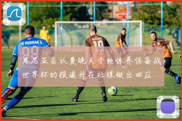 库尼亚否认曼晚关于轮休养伤备战世界杯的报道并在社媒做出回应