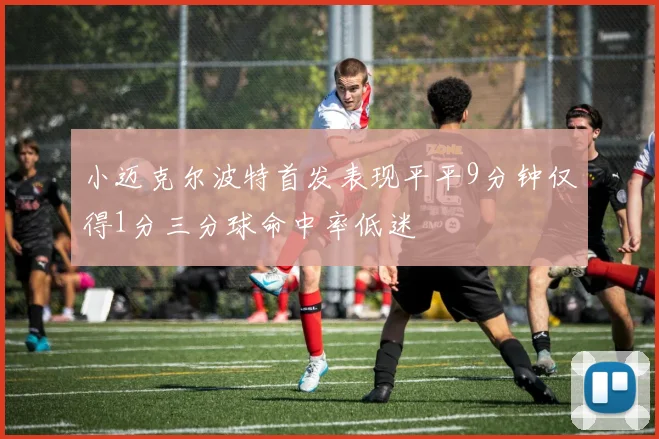 小迈克尔波特首发表现平平9分钟仅得1分三分球命中率低迷