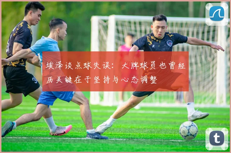 埃泽谈点球失误：大牌球员也曾经历关键在于坚持与心态调整