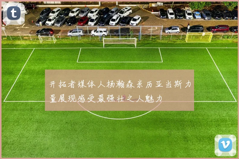 开拓者媒体人杨瀚森亲历亚当斯力量展现感受最强壮之人魅力