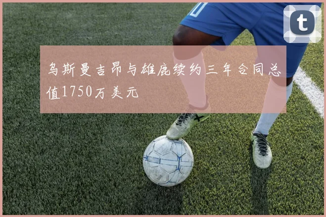 乌斯曼吉昂与雄鹿续约三年合同总值1750万美元
