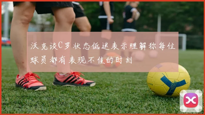 沃克谈C罗状态低迷表示理解称每位球员都有表现不佳的时刻
