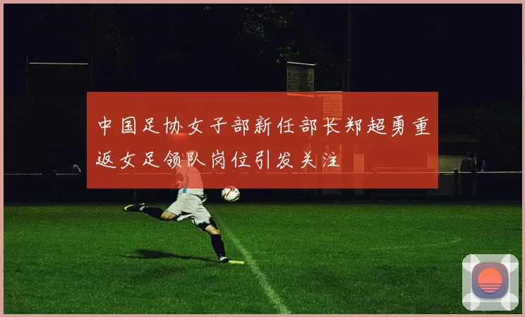 中国足协女子部新任部长郑超勇重返女足领队岗位引发关注