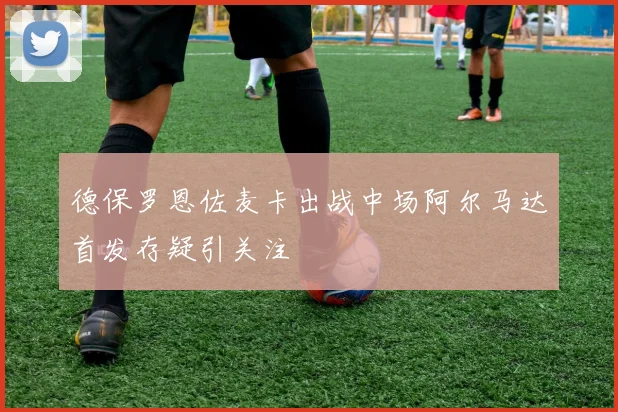 德保罗恩佐麦卡出战中场阿尔马达首发存疑引关注