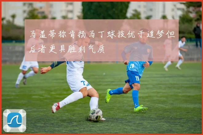 马盖蒂称肯扬马丁球技优于追梦但后者更具胜利气质