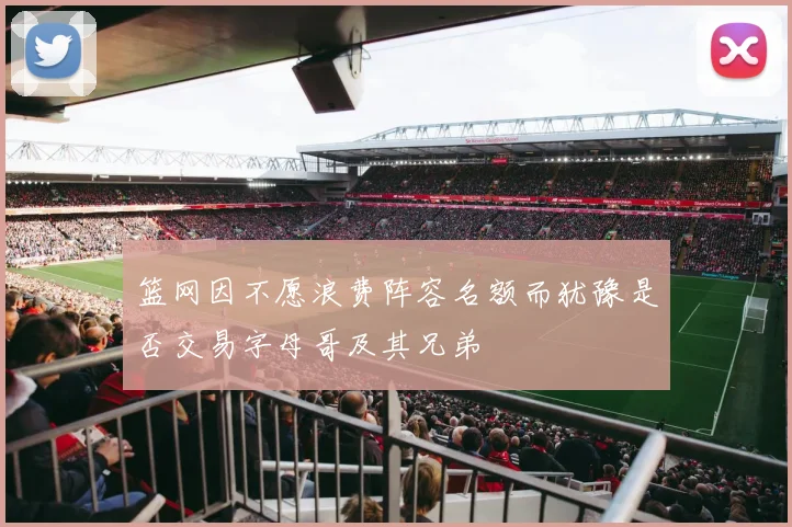 篮网因不愿浪费阵容名额而犹豫是否交易字母哥及其兄弟
