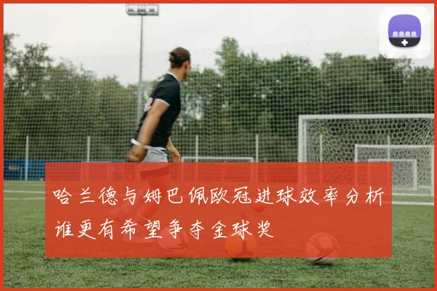 哈兰德与姆巴佩欧冠进球效率分析谁更有希望争夺金球奖