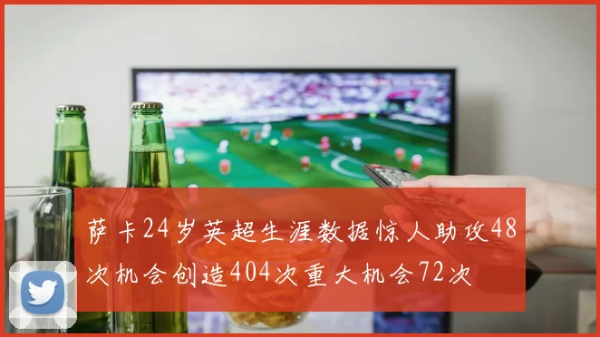 萨卡24岁英超生涯数据惊人助攻48次机会创造404次重大机会72次