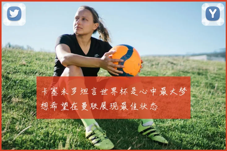 卡塞米罗坦言世界杯是心中最大梦想希望在曼联展现最佳状态