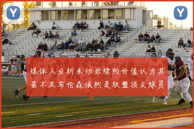媒体人分析米切尔续约价值认为其虽不及布伦森依然是联盟顶尖球员
