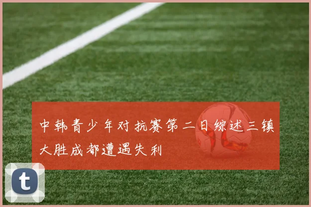 中韩青少年对抗赛第二日综述三镇大胜成都遭遇失利