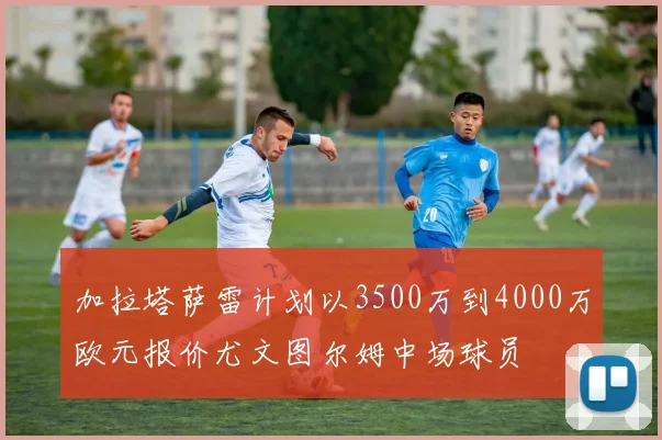 加拉塔萨雷计划以3500万到4000万欧元报价尤文图尔姆中场球员