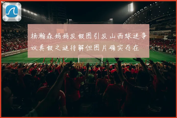 杨瀚森妈妈发假图引发山西球迷争议真假之谜待解但图片确实存在