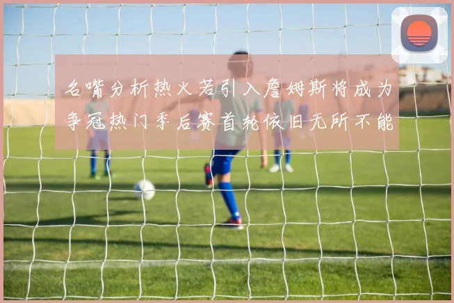 名嘴分析热火若引入詹姆斯将成为争冠热门季后赛首轮依旧无所不能
