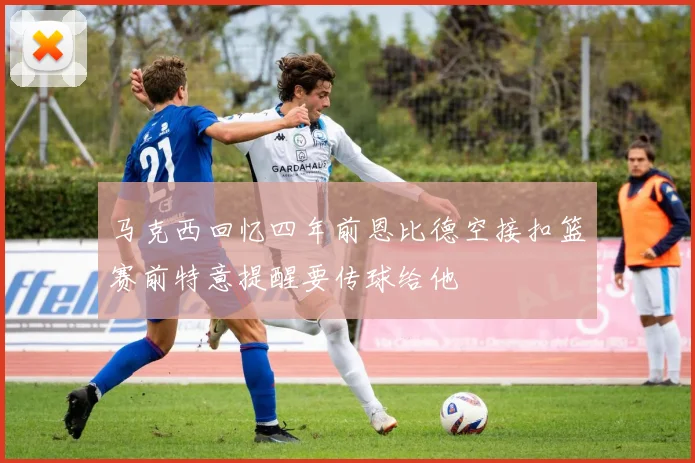 马克西回忆四年前恩比德空接扣篮赛前特意提醒要传球给他