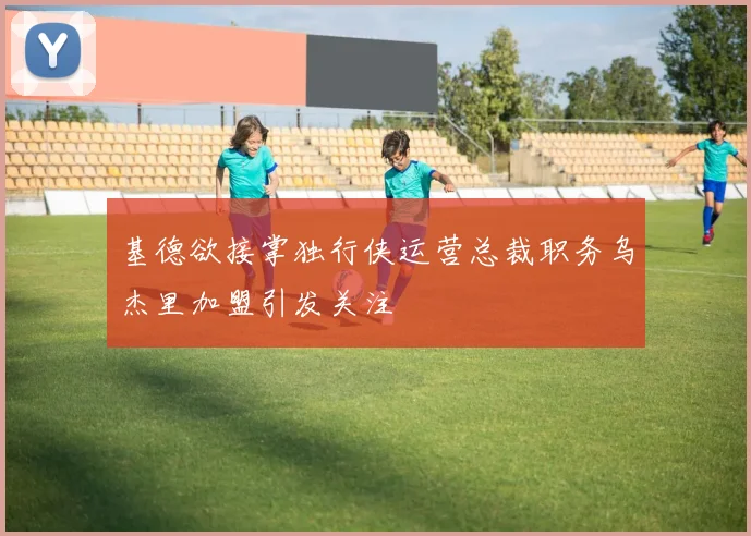 基德欲接掌独行侠运营总裁职务乌杰里加盟引发关注