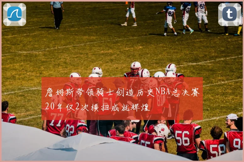 詹姆斯带领骑士创造历史NBA总决赛20年仅2次横扫成就辉煌